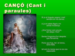 CANÇÓ (Cant iCANÇÓ (Cant i
paraules)paraules)
Si jo et tingués vespre i matíSi jo et tingués vespre i matí
sempre en ma dansa,sempre en ma dansa,
si jo et sabés lligat a misi jo et sabés lligat a mi
sense mudança,sense mudança,
¿fóra l'amor com ara és,¿fóra l'amor com ara és,
tan dolça i fina?tan dolça i fina?
Sense l'angúnia d'un desprésSense l'angúnia d'un després
que l'enverina,que l'enverina,
l'hora que fuig, tot i el renou,l'hora que fuig, tot i el renou,
seria fada,seria fada,
tal com la menja que no es coutal com la menja que no es cou
especiada.especiada.
 