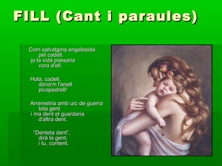 FILL (Cant i paraules)FILL (Cant i paraules)
Com salvatgina engelosidaCom salvatgina engelosida
pel cadell,pel cadell,
jo la vida passariajo la vida passaria
vora d'ell.vora d'ell.
Hola, cadell,Hola, cadell,
dóna'm l'anelldóna'm l'anell
picapedrell!picapedrell!
Arremetria amb urc de guerraArremetria amb urc de guerra
tota genttota gent
i ma dent el guardariai ma dent el guardaria
d'altra dent.d'altra dent.
““Denteta dent”,Denteta dent”,
dirà la gent;dirà la gent;
i tu, content.i tu, content.
 