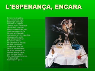 L'ESPERANÇA, ENCARAL'ESPERANÇA, ENCARA
En la meva donzellesaEn la meva donzellesa
ja et portava dins el pit,ja et portava dins el pit,
Esperança, Confiança,Esperança, Confiança,
moviment de l'esperit!moviment de l'esperit!
"Sempre invoca l'esperança""Sempre invoca l'esperança"
-diu un crític- "i de què?"-diu un crític- "i de què?"
Mai no m'he sentit ben solaMai no m'he sentit ben sola
que Esperança vol dir Fe.que Esperança vol dir Fe.
I la casa se'm fa amplaI la casa se'm fa ampla
quan aquest vent s'hi expandeix,quan aquest vent s'hi expandeix,
alades paraules sentoalades paraules sento
veig l'arbre que refloreix.veig l'arbre que refloreix.
En la meva viduesaEn la meva viduesa
no vull ombres al meu dol.no vull ombres al meu dol.
He estat i sóc encaraHe estat i sóc encara
dona que viu a ple sol.dona que viu a ple sol.
La nit es lliga amb el diaLa nit es lliga amb el dia
i et sé tan sovint amb mi!i et sé tan sovint amb mi!
que volo, somnio i sentoque volo, somnio i sento
com si encara fos ahir.com si encara fos ahir.
Si el meu Carles m'enamoraSi el meu Carles m'enamora
-oh Esperança!--oh Esperança!-
tu encara dius que sí.tu encara dius que sí.
 