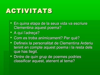 ACTIVITATSACTIVITATS
 En quina etapa de la seua vida va escriureEn quina etapa de la seua vida va escriure
Clementina aquest poema?Clementina aquest poema?
 A qui l’adreça?A qui l’adreça?
 Com es troba anímicament? Per què?Com es troba anímicament? Per què?
 Defineix la personalitat de Clementina ArderiuDefineix la personalitat de Clementina Arderiu
tenint en compte aquest poema i la resta delstenint en compte aquest poema i la resta dels
que has llegit.que has llegit.
 Dintre de quin grup de poemes podriesDintre de quin grup de poemes podries
classificar aquest, atenent al tema?classificar aquest, atenent al tema?
 