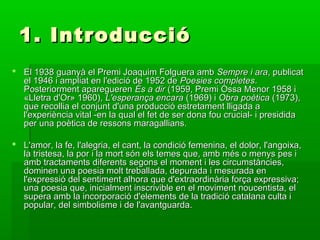 1. Introducció1. Introducció
 El 1938 guanyà el Premi Joaquim Folguera ambEl 1938 guanyà el Premi Joaquim Folguera amb Sempre i araSempre i ara, publicat, publicat
el 1946 i ampliat en l'edició de 1952 deel 1946 i ampliat en l'edició de 1952 de Poesies completesPoesies completes..
Posteriorment apareguerenPosteriorment aparegueren És a dirÉs a dir (1959, Premi Óssa Menor 1958 i(1959, Premi Óssa Menor 1958 i
«Lletra d'Or» 1960),«Lletra d'Or» 1960), L'esperança encaraL'esperança encara (1969) i(1969) i Obra poèticaObra poètica (1973),(1973),
que recollia el conjunt d'una producció estretament lligada aque recollia el conjunt d'una producció estretament lligada a
l'experiència vital -en la qual el fet de ser dona fou crucial- i presididal'experiència vital -en la qual el fet de ser dona fou crucial- i presidida
per una poètica de ressons maragallians.per una poètica de ressons maragallians.
 L'amor, la fe, l'alegria, el cant, la condició femenina, el dolor, l'angoixa,L'amor, la fe, l'alegria, el cant, la condició femenina, el dolor, l'angoixa,
la tristesa, la por i la mort són els temes que, amb més o menys pes ila tristesa, la por i la mort són els temes que, amb més o menys pes i
amb tractaments diferents segons el moment i les circumstàncies,amb tractaments diferents segons el moment i les circumstàncies,
dominen una poesia molt treballada, depurada i mesurada endominen una poesia molt treballada, depurada i mesurada en
l'expressió del sentiment alhora que d'extraordinària força expressiva;l'expressió del sentiment alhora que d'extraordinària força expressiva;
una poesia que, inicialment inscrivible en el moviment noucentista, eluna poesia que, inicialment inscrivible en el moviment noucentista, el
supera amb la incorporació d'elements de la tradició catalana culta isupera amb la incorporació d'elements de la tradició catalana culta i
popular, del simbolisme i de l'avantguarda.popular, del simbolisme i de l'avantguarda.
 