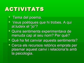 ACTIVITATSACTIVITATS
 Tema del poema.Tema del poema.
 Veus poètiques que hi trobes. A quiVeus poètiques que hi trobes. A qui
al.ludeix el “jo”?al.ludeix el “jo”?
 Quins sentiments experimentava deQuins sentiments experimentava de
menuda cap al seu nom? Per què?menuda cap al seu nom? Per què?
 Què ha fet canviar aquests sentiments?Què ha fet canviar aquests sentiments?
 Cerca els recursos retòrics emprats perCerca els recursos retòrics emprats per
plasmar aquest canvi i relaciona’ls ambplasmar aquest canvi i relaciona’ls amb
la psicologia.la psicologia.
 
