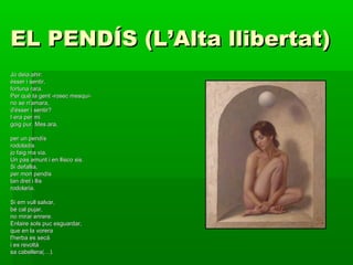 EL PENDÍS (L’Alta llibertat)EL PENDÍS (L’Alta llibertat)
Jo deia ahir:Jo deia ahir:
ésser i sentir,ésser i sentir,
fortuna rara.fortuna rara.
Per què la gent -rosec mesquí-Per què la gent -rosec mesquí-
no se n'amara,no se n'amara,
d'ésser i sentir?d'ésser i sentir?
I era per miI era per mi
goig pur. Mes ara,goig pur. Mes ara,
per un pendísper un pendís
rodoladísrodoladís
jo faig ma via.jo faig ma via.
Un pas amunt i en llisco sis.Un pas amunt i en llisco sis.
Si defallia,Si defallia,
per mon pendísper mon pendís
tan dret i llistan dret i llis
rodolaria.rodolaria.
Si em vull salvar,Si em vull salvar,
bé cal pujar,bé cal pujar,
no mirar enrere.no mirar enrere.
Enlaire sols puc esguardar,Enlaire sols puc esguardar,
que en la voreraque en la vorera
l'herba es secàl'herba es secà
i es revoltài es revoltà
sa cabellera(…).sa cabellera(…).
 