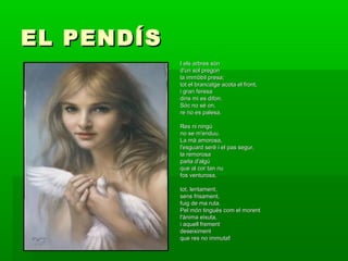 EL PENDÍSEL PENDÍS
I els arbres sónI els arbres són
d'un sol pregond'un sol pregon
la immòbil presa;la immòbil presa;
tot el brancatge acota el front,tot el brancatge acota el front,
i gran feresai gran feresa
dins mi es difon.dins mi es difon.
Sóc no sé on,Sóc no sé on,
re no es palesa.re no es palesa.
Res ni ningúRes ni ningú
no se m'enduu.no se m'enduu.
La mà amorosa,La mà amorosa,
l'esguard serè i el pas segur,l'esguard serè i el pas segur,
la remorosala remorosa
parla d'algúparla d'algú
que al cor tan nuque al cor tan nu
fos venturosa,fos venturosa,
tot, lentament,tot, lentament,
sens frisament,sens frisament,
fuig de ma ruta.fuig de ma ruta.
Pel món tingués com el morentPel món tingués com el morent
l'ànima eixuta,l'ànima eixuta,
i aquell frementi aquell frement
deseiximentdeseiximent
que res no immutaque res no immuta!!
 