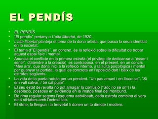 EL PENDÍSEL PENDÍS
 EL PENDÍSEL PENDÍS
 ““El pendís” pertany aEl pendís” pertany a L'alta llibertat,L'alta llibertat, de 1920.de 1920.
 L'alta llibertatL'alta llibertat planteja el tema de la dona artista, que busca la seua identitatplanteja el tema de la dona artista, que busca la seua identitat
en la societat.en la societat.
 El tema d'”El pendís”, en concret, és la reflexió sobre la dificultat de trobarEl tema d'”El pendís”, en concret, és la reflexió sobre la dificultat de trobar
aquest espai físic i mental.aquest espai físic i mental.
 Anuncia el conflicte en la primera estrofa (el privilegi de dedicar-se a “ésser iAnuncia el conflicte en la primera estrofa (el privilegi de dedicar-se a “ésser i
sentir”, d'atendre a la creació), es contraposa, en el present, en un concíssentir”, d'atendre a la creació), es contraposa, en el present, en un concís
“Mes ara”, que dóna inici a la reflexió interna, a la lluita psicològica i mental“Mes ara”, que dóna inici a la reflexió interna, a la lluita psicològica i mental
per guanyar la partida, la qual es concreta en l'oposició dalt / baix de lesper guanyar la partida, la qual es concreta en l'oposició dalt / baix de les
estrofes següents.estrofes següents.
 La vida de la poeta rodola per un pendent. “Un pas amunt i en llisco sis”. “SiLa vida de la poeta rodola per un pendent. “Un pas amunt i en llisco sis”. “Si
em vull salvar, / bé cal pujar”.em vull salvar, / bé cal pujar”.
 El seu estat de revolta no pot amagar la confusió (“Sóc no sé on”) i laEl seu estat de revolta no pot amagar la confusió (“Sóc no sé on”) i la
desolació, posades en evidència en la imatge final del moribund.desolació, posades en evidència en la imatge final del moribund.
 De rima regular segons l'esquema aabAbaab, cada estrofa combina el versDe rima regular segons l'esquema aabAbaab, cada estrofa combina el vers
de 4 síl·labes amb l'octosíl·lab.de 4 síl·labes amb l'octosíl·lab.
 El ritme, la llengua i la brevetat li donen un to directe i modern.El ritme, la llengua i la brevetat li donen un to directe i modern.
 