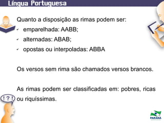 Quanto a disposição as rimas podem ser:
✔

emparelhada: AABB;

✔

alternadas: ABAB;

✔

opostas ou interpoladas: ABBA

Os versos sem rima são chamados versos brancos.
As rimas podem ser classificadas em: pobres, ricas
ou riquíssimas.

 