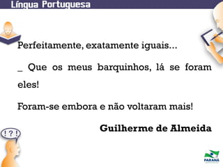 Perfeitamente, exatamente iguais...
_ Que os meus barquinhos, lá se foram
eles!
Foram-se embora e não voltaram mais!
Guilherme de Almeida

 
