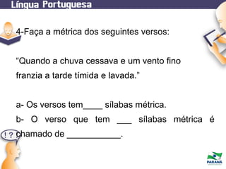 4-Faça a métrica dos seguintes versos:
“Quando a chuva cessava e um vento fino
franzia a tarde tímida e lavada.”
a- Os versos tem____ sílabas métrica.
b- O verso que tem ___ sílabas métrica é
chamado de ___________.

 