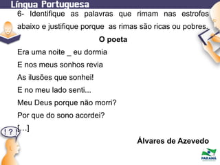 6- Identifique as palavras que rimam nas estrofes
abaixo e justifique porque as rimas são ricas ou pobres.
O poeta
Era uma noite _ eu dormia
E nos meus sonhos revia
As ilusões que sonhei!
E no meu lado senti...
Meu Deus porque não morri?
Por que do sono acordei?
[…]
Álvares de Azevedo

 