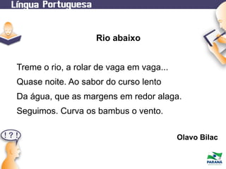 Rio abaixo
Treme o rio, a rolar de vaga em vaga...
Quase noite. Ao sabor do curso lento
Da água, que as margens em redor alaga.
Seguimos. Curva os bambus o vento.
Olavo Bilac

 