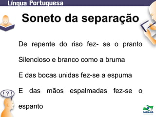 Soneto da separação
De repente do riso fez- se o pranto
Silencioso e branco como a bruma
E das bocas unidas fez-se a espuma
E das mãos espalmadas fez-se o
espanto

 