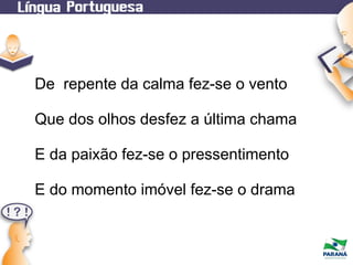 De repente da calma fez-se o vento
Que dos olhos desfez a última chama
E da paixão fez-se o pressentimento
E do momento imóvel fez-se o drama

 
