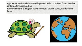 Agora Clementina é feliz viaxando polo mundo, tocando a frauta o tal vez
pintando fermosos cadros.
Fai o que quere, e ninguén volverá nunca a dicirlle como, cando e que
facer.
 