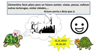 Clementina facía plans para un futuro xuntos: viaxar, pescar, coñecer
outras tartarugas, visitar cidades,...
Arturo sorría e dicía que si.
JE,JE,JEEE!
JA,JA,JA!
 