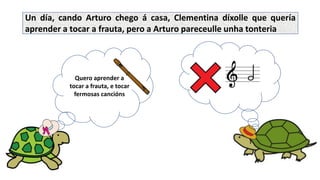Quero aprender a
tocar a frauta, e tocar
fermosas cancións
Un día, cando Arturo chego á casa, Clementina díxolle que quería
aprender a tocar a frauta, pero a Arturo pareceulle unha tonteria
 