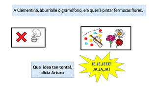 A Clementina, aburríalle o gramófono, ela quería pintar fermosas flores.
JE,JE,JEEE!
JA,JA,JA!Que idea tan tonta!,
dicía Arturo
 