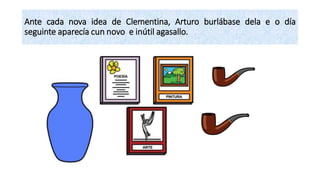Ante cada nova idea de Clementina, Arturo burlábase dela e o día
seguinte aparecía cun novo e inútil agasallo.
 