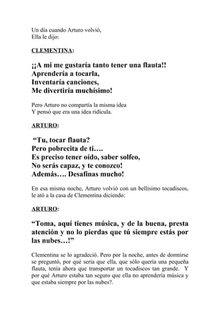 Un día cuando Arturo volvió,
Ella le dijo:

CLEMENTINA:

¡¡A mi me gustaría tanto tener una flauta!!
Aprendería a tocarla,
Inventaría canciones,
Me divertiría muchísimo!
Pero Arturo no compartía la misma idea
Y pensó que era una idea ridícula.

ARTURO:

“Tu, tocar flauta?
Pero pobrecita de ti….
Es preciso tener oído, saber solfeo,
No serás capaz, y te conozco!
Además…. Desafinas mucho!
En esa misma noche, Arturo volvió con un bellísimo tocadiscos,
le ató a la casa de Clementina diciendo:

ARTURO:

“Toma, aquí tienes música, y de la buena, presta
atención y no lo pierdas que tú siempre estás por
las nubes…!”
Clementina se lo agradeció. Pero por la noche, antes de dormirse
se preguntó, por qué sería que ella, que sólo quería una pequeña
flauta, tenía ahora que transportar un tocadiscos tan grande. Y
por qué Arturo estaba tan seguro que ella no aprendería música y
que estaba siempre por las nubes?.
 
