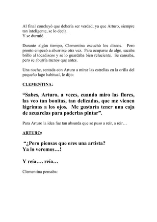 Al final concluyó que debería ser verdad, ya que Arturo, siempre
tan inteligente, se lo decía.
Y se durmió.

Durante algún tiempo, Clementina escuchó los discos. Pero
pronto empezó a aburrirse otra vez. Para ocuparse de algo, sacaba
brillo al tocadiscos y se lo guardaba bien reluciente. Se cansaba,
pero se aburría menos que antes.

Una noche, sentada con Arturo a mirar las estrellas en la orilla del
pequeño lago habitual, le dijo:

CLEMENTINA:

“Sabes, Arturo, a veces, cuando miro las flores,
las veo tan bonitas, tan delicadas, que me vienen
lágrimas a los ojos. Me gustaría tener una caja
de acuarelas para poderlas pintar”.
Para Arturo la idea fue tan absurda que se puso a reír, a reír…

ARTURO:

“¿Pero piensas que eres una artista?
Ya lo veremos…!

Y reía…. reía…
Clementina pensaba:
 