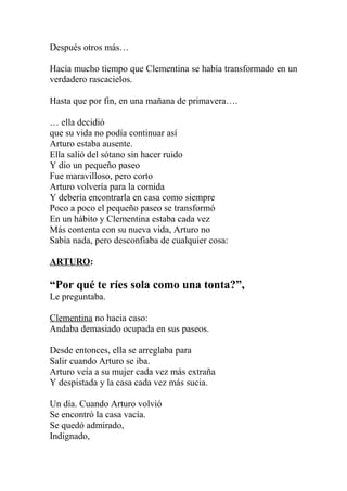 Después otros más…

Hacía mucho tiempo que Clementina se había transformado en un
verdadero rascacielos.

Hasta que por fin, en una mañana de primavera….

… ella decidió
que su vida no podía continuar así
Arturo estaba ausente.
Ella salió del sótano sin hacer ruido
Y dio un pequeño paseo
Fue maravilloso, pero corto
Arturo volvería para la comida
Y debería encontrarla en casa como siempre
Poco a poco el pequeño paseo se transformó
En un hábito y Clementina estaba cada vez
Más contenta con su nueva vida, Arturo no
Sabía nada, pero desconfiaba de cualquier cosa:

ARTURO:

“Por qué te ríes sola como una tonta?”,
Le preguntaba.

Clementina no hacia caso:
Andaba demasiado ocupada en sus paseos.

Desde entonces, ella se arreglaba para
Salir cuando Arturo se iba.
Arturo veía a su mujer cada vez más extraña
Y despistada y la casa cada vez más sucia.

Un día. Cuando Arturo volvió
Se encontró la casa vacía.
Se quedó admirado,
Indignado,
 