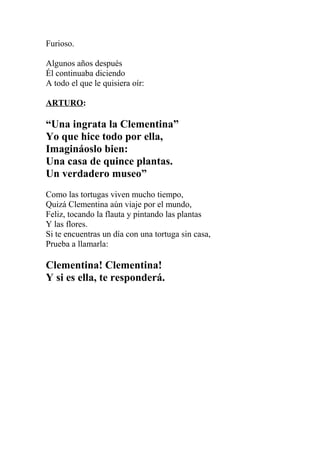 Furioso.

Algunos años después
Él continuaba diciendo
A todo el que le quisiera oír:

ARTURO:

“Una ingrata la Clementina”
Yo que hice todo por ella,
Imagináoslo bien:
Una casa de quince plantas.
Un verdadero museo”
Como las tortugas viven mucho tiempo,
Quizá Clementina aún viaje por el mundo,
Feliz, tocando la flauta y pintando las plantas
Y las flores.
Si te encuentras un día con una tortuga sin casa,
Prueba a llamarla:

Clementina! Clementina!
Y si es ella, te responderá.
 