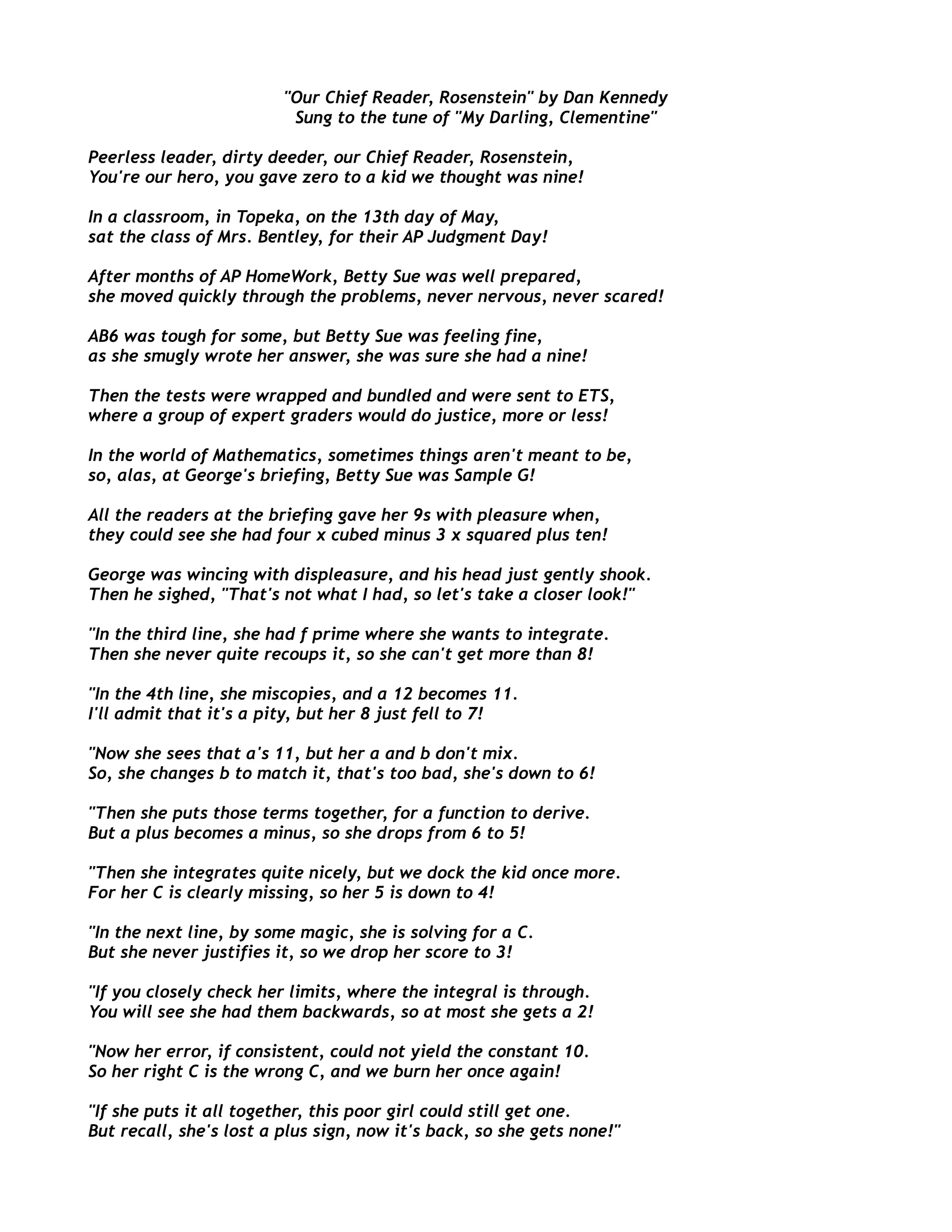 "Our Chief Reader, Rosenstein" by Dan Kennedy
Sung to the tune of "My Darling, Clementine"
Peerless leader, dirty deeder, our Chief Reader, Rosenstein,
You're our hero, you gave zero to a kid we thought was nine!
In a classroom, in Topeka, on the 13th day of May,
sat the class of Mrs. Bentley, for their AP Judgment Day!
After months of AP HomeWork, Betty Sue was well prepared,
she moved quickly through the problems, never nervous, never scared!
AB6 was tough for some, but Betty Sue was feeling fine,
as she smugly wrote her answer, she was sure she had a nine!
Then the tests were wrapped and bundled and were sent to ETS,
where a group of expert graders would do justice, more or less!
In the world of Mathematics, sometimes things aren't meant to be,
so, alas, at George's briefing, Betty Sue was Sample G!
All the readers at the briefing gave her 9s with pleasure when,
they could see she had four x cubed minus 3 x squared plus ten!
George was wincing with displeasure, and his head just gently shook.
Then he sighed, "That's not what I had, so let's take a closer look!"
"In the third line, she had f prime where she wants to integrate.
Then she never quite recoups it, so she can't get more than 8!
"In the 4th line, she miscopies, and a 12 becomes 11.
I'll admit that it's a pity, but her 8 just fell to 7!
"Now she sees that a's 11, but her a and b don't mix.
So, she changes b to match it, that's too bad, she's down to 6!
"Then she puts those terms together, for a function to derive.
But a plus becomes a minus, so she drops from 6 to 5!
"Then she integrates quite nicely, but we dock the kid once more.
For her C is clearly missing, so her 5 is down to 4!
"In the next line, by some magic, she is solving for a C.
But she never justifies it, so we drop her score to 3!
"If you closely check her limits, where the integral is through.
You will see she had them backwards, so at most she gets a 2!
"Now her error, if consistent, could not yield the constant 10.
So her right C is the wrong C, and we burn her once again!
"If she puts it all together, this poor girl could still get one.
But recall, she's lost a plus sign, now it's back, so she gets none!"
 