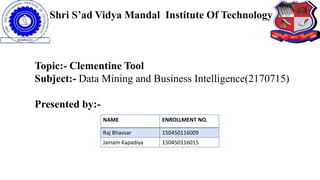 Shri S’ad Vidya Mandal Institute Of Technology
NAME ENROLLMENT NO.
Raj Bhavsar 150450116009
Jainam Kapadiya 150450116015
Topic:- Clementine Tool
Subject:- Data Mining and Business Intelligence(2170715)
Presented by:-
 