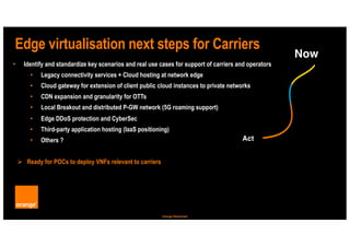 12
Orange Restricted
Edge virtualisation next steps for Carriers
• Identify and standardize key scenarios and real use cases for support of carriers and operators
• Legacy connectivity services + Cloud hosting at network edge
• Cloud gateway for extension of client public cloud instances to private networks
• CDN expansion and granularity for OTTs
• Local Breakout and distributed P-GW network (5G roaming support)
• Edge DDoS protection and CyberSec
• Third-party application hosting (IaaS positioning)
• Others ?
Ø Ready for POCs to deploy VNFs relevant to carriers
Act
Now
 