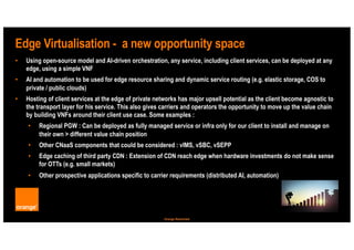 8
Orange Restricted
Edge Virtualisation - a new opportunity space
• Using open-source model and AI-driven orchestration, any service, including client services, can be deployed at any
edge, using a simple VNF
• AI and automation to be used for edge resource sharing and dynamic service routing (e.g. elastic storage, COS to
private / public clouds)
• Hosting of client services at the edge of private networks has major upsell potential as the client become agnostic to
the transport layer for his service. This also gives carriers and operators the opportunity to move up the value chain
by building VNFs around their client use case. Some examples :
• Regional PGW : Can be deployed as fully managed service or infra only for our client to install and manage on
their own > different value chain position
• Other CNaaS components that could be considered : vIMS, vSBC, vSEPP
• Edge caching of third party CDN : Extension of CDN reach edge when hardware investments do not make sense
for OTTs (e.g. small markets)
• Other prospective applications specific to carrier requirements (distributed AI, automation)
 