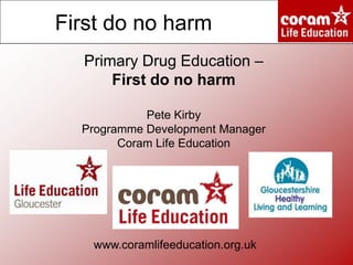 First do no harm
Primary Drug Education –
First do no harm
Pete Kirby
Programme Development Manager
Coram Life Education

www.coramlifeeducation.org.uk

 