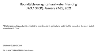 Roundtable on agricultural water financing
(FAO / OECD). January 27-28, 2021
"Challenges and opportunities related to investments in agricultural water in the context of the ways out of
the COVID 19 Crisis "
Clément OUEDRAOGO
CILSS WATER PROGRAM Coordinator
 