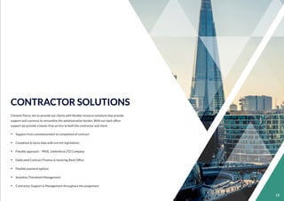 11
CONTRACTOR SOLUTIONS
Clement Pierce aim to provide our clients with ﬂexible resource solutions that provide
support and a process to streamline the administrative burden. With our back ofﬁce
support we provide a hassle-free service to both the contractor and client.
Ÿ Support from commencement to completion of contract
Ÿ Compliant & Up to date with current legislations
Ÿ Flexible approach – PAYE, Umbrella & LTD Company
Ÿ Dedicated Contract Finance & Invoicing Back Ofﬁce
Ÿ Flexible payment options
Ÿ Seamless Timesheet Management
Ÿ Contractor Support & Management throughout the assignment
13
 