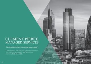 CLEMENT PIERCE
MANAGED SERVICES
“Designed to deliver cost savings year on year”
Contact one of our Directors today to discuss how
this solution can add value and beneﬁt your
business, 0121 651 1020.
14
 