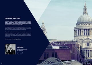 FROMOURDIRECTOR
Clement Pierce's Professional Head-hunters and Executive
Search consultants have been successfully providing
business leaders and business critical human capital within
ournicheareassinceourinceptionin2013.
We adopt a stringent professional search process which enables
us to outperform results provided by recruitment businesses,
ouryearonyearperformancestatisticssupportthis
Trusted by our clients, we have a proven reputation of accessing
and delivering the ﬁnest talent in the sector. We aim to
understand our clients' exact needs, developing long term
relationships and stand by our exceptional service; this is what
setsusapart.
Welookforwardtoworkingwithyou.
CarlBaxter
Founder/Managing Director
ofClementPierce
2
 
