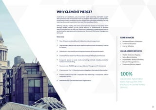 WHYCLEMENTPIERCE?
Inspired by our candidates, we pro-actively work rewarding and highly sought
after positions that will empower them to progress their careers. Creating talent
poolsbasedoneachcandidate'stechnicalexpertiseanduniquesuitability,weonly
matchprofessionalstopositionsthatmeettheirexactingcriteria.
Offering industry leading executive search services based on innovative client
delivery models; delivers a truly valued service. As professionals in bespoke
search and selection, we offer our clients and candidates an experienced team of
verticalmarketspecialistswithafocusacrossTechnical,Mid-SeniorManagement
&C-Level.
Overview
Ÿ Over40yearscombinedSearch&Selectionindustryexperience
Ÿ Specialising in placing mid-senior level disciplines across Permanent, Interim
&Contract
Ÿ Globalreach,successfullyservicingrequirementsallaroundtheworld
Ÿ ClementPierceSevenFourProcess(OurUnique74StepSearchProcess)
Ÿ Corporate access to social media marketing methods including LinkedIn/
Twitter/Facebook/Xing
Ÿ Accesstoover40,000EngineeringandSeniorManagementProfessionals
Ÿ ClientsacrossTier1/2Manufacturers&Suppliers,Aftersales&Aftermarket
Ÿ Proven track record, with a reputation for delivering a transparent, valued
andqualityservice
Ÿ AfﬁliatedtoEEFTheManufacturersOrganisation
CORE SERVICES
Ÿ Permanent Search & Selection
Ÿ Contractor Solutions
Ÿ Interim Solutions
VALUE ADDED SERVICES
Ÿ Market Analysis & Mapping
Ÿ Salary Bench Marking
Ÿ Psychometric Testing & Proﬁling
Ÿ Bespoke Managed Service
Ÿ Contractor Welfare Support
100%
SUCCESSFUL PLACEMENT
RATIO FOR CLIENTS THAT
ENGAGED IN OUR RETAINED
SERVICE.
3
 
