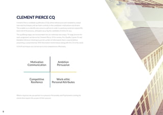 CLEMENT PIERCE CQ
Clement Pierce candidate qualiﬁcation (CQ) utilises behavioural and competency based
interview techniques and we listen carefully to the candidate's motivations and drivers.
This enables us to identify any concerns upfront in order to avoid any surprises toward the
back end of the process, ultimately securing the candidate of choice for you.
The qualifying stages are incorporated into our extensive and unique 74 stage process for
each assignment carried out by Clement Pierce. A Pre-screen, Pre-Qualify, Career Fit and
Detailed reference checking is just the surface of information that is covered before
presenting a comprehensive (IM) information memorandum along with the CV to the client.
S.O.A.R techniques are carried out to test competencies effectively.
Where required, we use partners to outsource Personality and Psychometric testing for
clients that require this as part of their process.
Motivation
Communication
Ambition
Persuasive
Work-ethic
Personal Attributes
Competitive
Resilience
8
 