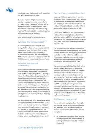www.cummingslaw.com
counterparty and the threshold limits depend on
the types of investments traded.
EMIR also imposes obligations on clearing
members and clearing houses (referred to as
CCPs) with respect to clearing of trades and on
new entities called trade repositories. Trade
Repositories will be responsible for receiving
reports of derivatives trades from counterparties
and providing access to regulators.
EMIR does not apply to private individuals.
What is a financial counterparty?
In summary a financial counterparty is an
entity which is subject to financial or prudential
regulation of some kind in the EU. It includes
banks, investment firms, UCITS and UCITS
management companies, AIFs managed by an
AIFM which is authorised or registered under the
AIFMD, insurance companies and pension funds.
What is a non-financial
counterparty?
A non-financial counterparty is an entity which
is established in the European Union which is
neither a financial counterparty nor a clearing
house. Non-financial counterparties are further
divided into two categories – those whose
outstanding derivatives trades are over the
clearing threshold and those whose outstanding
trades are not. For these purposes the notional
amounts of the outstanding trades are used and
any trades which are objectively measureable as
reducing risks directly relating to the commercial
activity or treasury financing activity of the entity
may be ignored.
It is worth noting that an AIF with an AIFM which
is not yet registered or authorised under AIFMD
will be a non-financial counterparty and so will
need to monitor its trading volumes and report
to ESMA and its competent authority if the
clearing threshold is exceeded. The exemption
for trades related to commercial and treasury
hedging activity is unlikely to be relevant to AIFs.
Can EMIR apply to non-EU entities?
In general EMIR only applies directly to entities
established in the European Union, but it will also
be implemented in other non-EU EEA countries
and can apply in some circumstances to non-EU
entities such as a non-EU AIF where the AIFM is
authorised or registered under the AIFMD.
Certain parts of EMIR can also apply to non-EU
entities when concluding trades with entities
which are subject to EMIR or where two non EU
entities enter into a derivatives transaction which
has a direct, substantial and foreseeable effect
within the EU.
The European Securities Markets Authority has
proposed technical standards on what this means
to the EU Commission. Broadly they propose that
trades between the EU branches of two non-
EU entities or trades between non-EU entities
where one is guaranteed by an EU financial
counterparty should be covered by EMIR.
Transactions may also be caught by EMIR where
it is necessary or appropriate to prevent the
evasion of any provision of EMIR. This has been
interpreted to mean that if the way in which
a contract has been concluded is considered,
when viewed as a whole and having regard to the
circumstances, to have its primary purpose for
the avoidance of the application of any provision
of EMIR. Essentially, any arrangement which
intrinsically lacks business rationale, commercial
substance or relevant economic jurisdiction may
be considered an artificial arrangement for these
purposes. It remains to be seen how this will be
implemented in practice.
Are there any exemptions?
Yes. As well as the exemption from clearing for
non-financial counterparties mentioned above,
and the lighter touch in other areas for non-
financial counterparties of EMIR there are also
exemptions:
(i)	 for intra-group transactions, from both the
clearing obligation and the requirement to
exchange collateral in respect of bi-lateral
trades; and
 