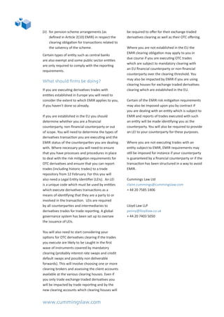 www.cummingslaw.com
(ii)	 for pension scheme arrangements (as
defined in Article 2(10) EMIR) in respect the
clearing obligation for transactions related to
the solvency of the scheme.
Certain types of entity such as central banks
are also exempt and some public sector entities
are only required to comply with the reporting
requirements.
What should firms be doing?
If you are executing derivatives trades with
entities established in Europe you will need to
consider the extent to which EMIR applies to you,
if you haven’t done so already.
If you are established in the EU you should
determine whether you are a financial
counterparty, non-financial counterparty or out
of scope. You will need to determine the types of
derivatives transaction you are executing and the
EMIR status of the counterparties you are dealing
with. Where necessary you will need to ensure
that you have processes and procedures in place
to deal with the risk mitigation requirements for
OTC derivatives and ensure that you can report
trades (including historic trades) to a trade
repository from 12 February. For this you will
also need a Legal Entity Identifier (LEIs). An LEI
is a unique code which must be used by entities
which execute derivatives transactions as a
means of identifying that they are a party to or
involved in the transaction. LEIs are required
by all counterparties and intermediaries to
derivatives trades for trade reporting. A global
governance system has been set up to oversee
the issuance of LEIs.
You will also need to start considering your
options for OTC derivatives clearing if the trades
you execute are likely to be caught in the first
wave of instruments covered by mandatory
clearing (probably interest rate swaps and credit
default swaps and possibly non deliverable
forwards). This will involve choosing one or more
clearing brokers and assessing the client accounts
available at the various clearing houses. Even if
you only trade exchange traded derivatives you
will be impacted by trade reporting and by the
new clearing accounts which clearing houses will
be required to offer for their exchange traded
derivatives clearing as well as their OTC offering.
Where you are not established in the EU the
EMIR clearing obligation may apply to you in
due course if you are executing OTC trades
which are subject to mandatory clearing with
an EU financial counterparty or non-financial
counterparty over the clearing threshold. You
may also be impacted by EMIR if you are using
clearing houses for exchange traded derivatives
clearing which are established in the EU.
Certain of the EMIR risk mitigation requirements
may also be imposed upon you by contract if
you are dealing with an entity which is subject to
EMIR and reports of trades executed with such
an entity will be made identifying you as the
counterparty. You will also be required to provide
an LEI to your counterparty for these purposes.
Where you are not executing trades with an
entity subject to EMIR, EMIR requirements may
still be imposed for instance if your counterparty
is guaranteed by a financial counterparty or if the
transaction has been structured in a way to avoid
EMIR.
Cummings Law Ltd				
claire.cummings@cummingslaw.com	 	
+ 44 20 7585 1406			
	
Lloyd Law LLP
penny@lloydlaw.co.uk
+ 44 20 7403 5050
 