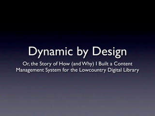 Dynamic by Design
  Or, the Story of How (and Why) I Built a Content
Management System for the Lowcountry Digital Library
 