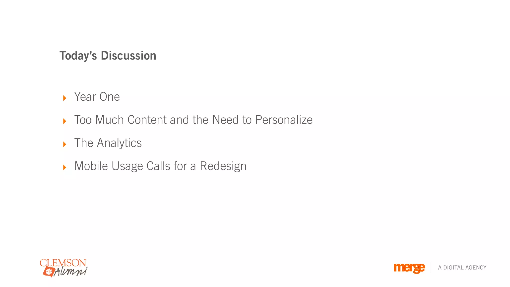 Today’s Discussion


‣ Year One

‣ Too Much Content and the Need to Personalize

‣ The Analytics

‣ Mobile Usage Calls for a Redesign




                                                 A DIGITAL AGENCY
 