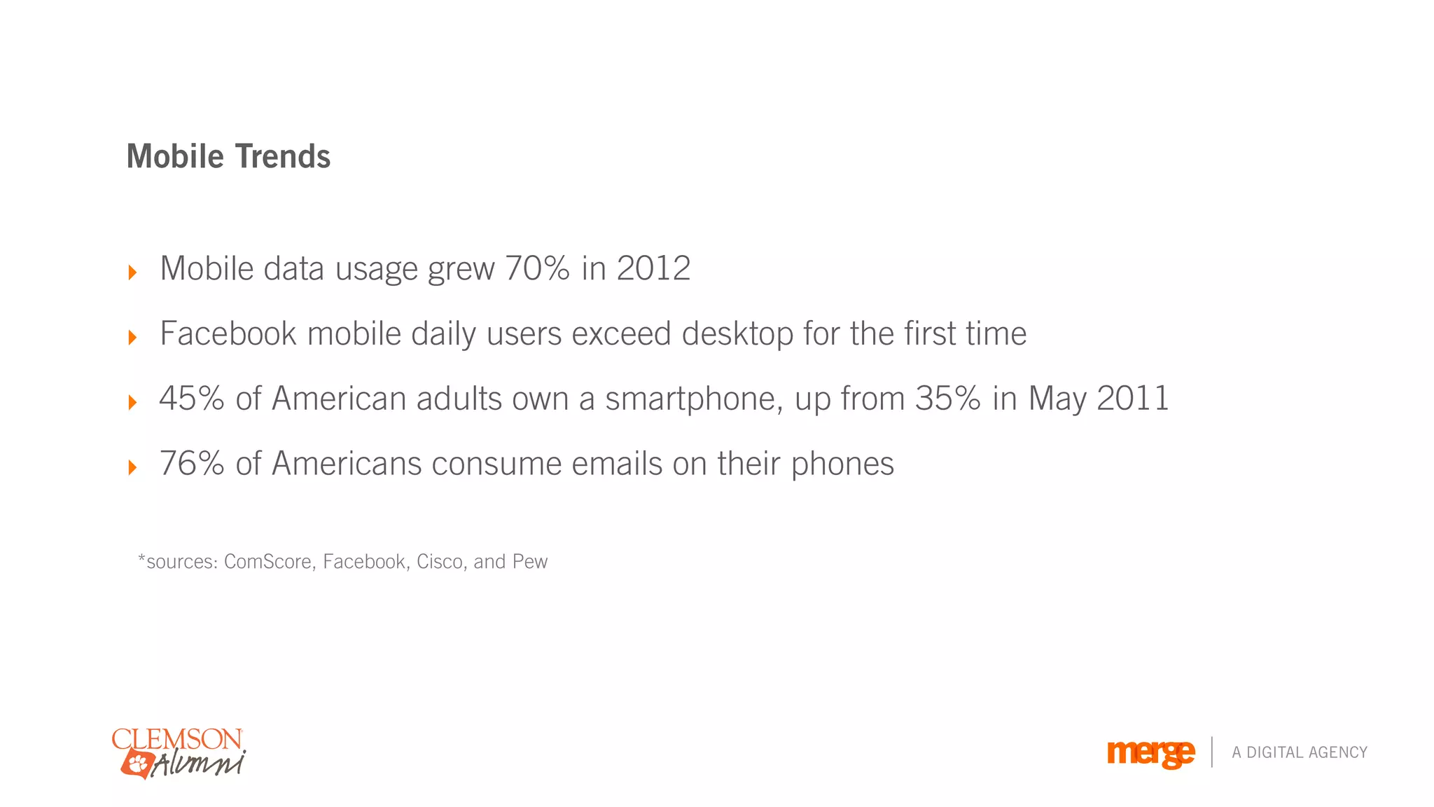 Mobile Trends


‣ Mobile data usage grew 70% in 2012

‣ Facebook mobile daily users exceed desktop for the first time

‣ 45% of American adults own a smartphone, up from 35% in May 2011

‣ 76% of Americans consume emails on their phones


*sources: ComScore, Facebook, Cisco, and Pew




                                                                     A DIGITAL AGENCY
 