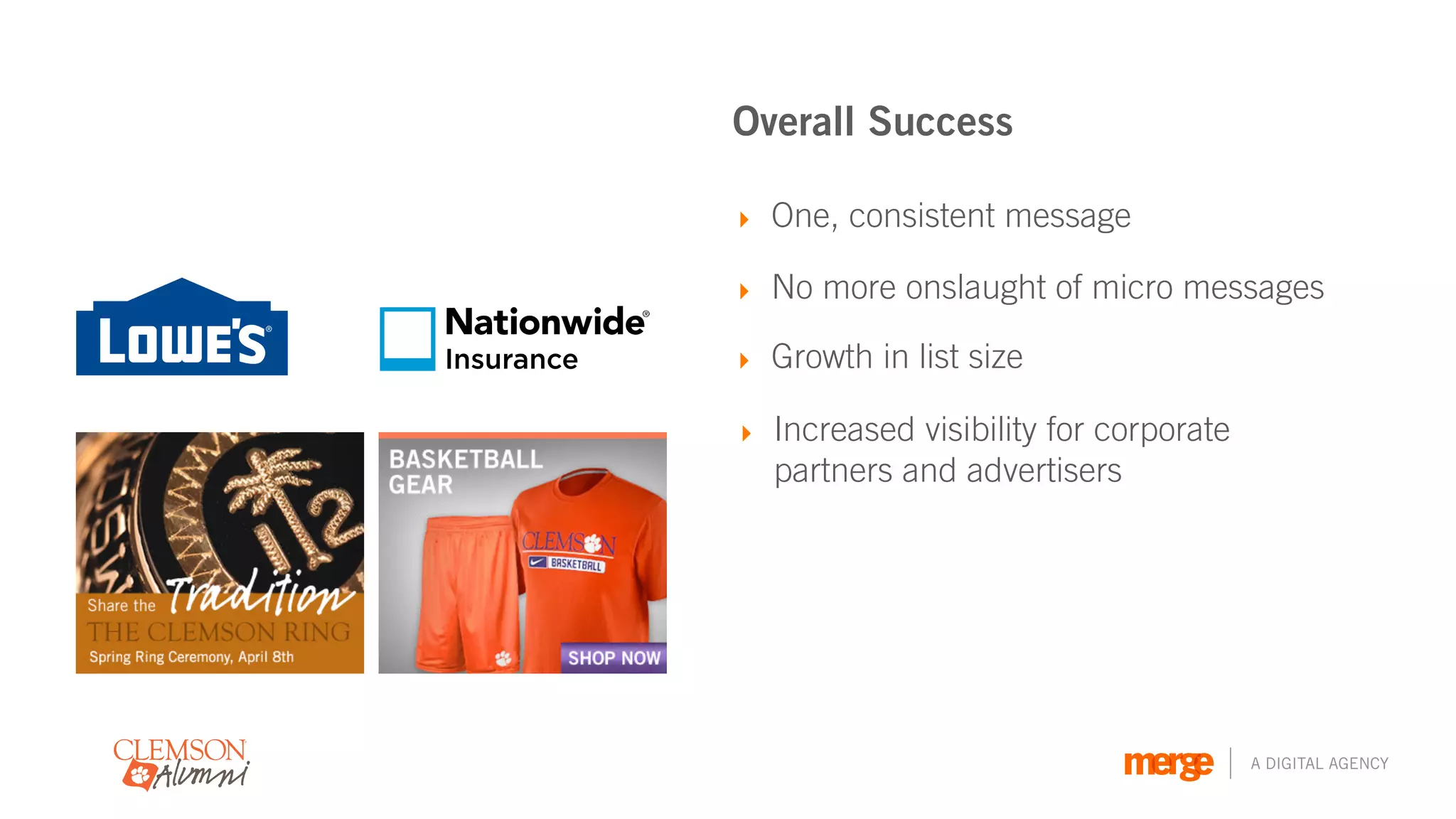 Overall Success

            ‣ One, consistent message

            ‣ No more onslaught of micro messages

Insurance   ‣ Growth in list size

            ‣ Increased visibility for corporate
              partners and advertisers




                                                   A DIGITAL AGENCY
 
