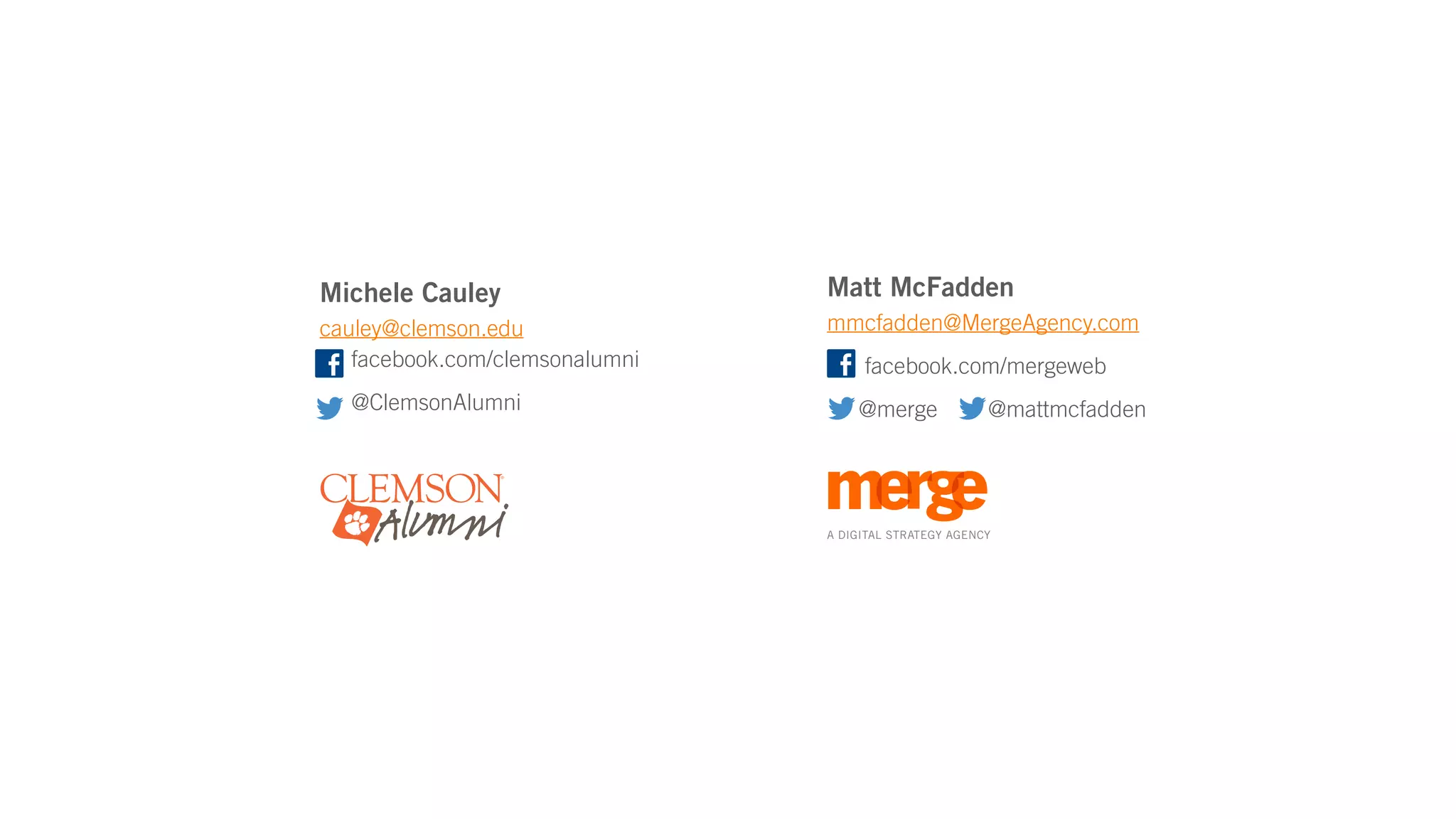 Michele Cauley                  Matt McFadden
cauley@clemson.edu              mmcfadden@MergeAgency.com
   facebook.com/clemsonalumni        facebook.com/mergeweb
  @ClemsonAlumni                    @merge              @mattmcfadden




                                A DIGITAL STRATEGY AGENCY
 