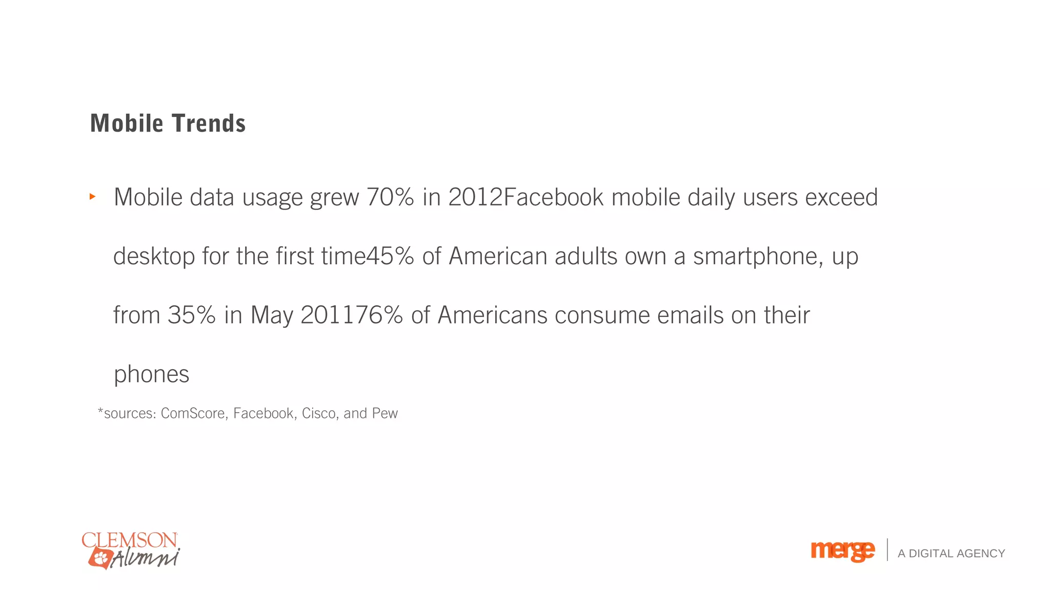 Mobile Trends

‣ Mobile data usage grew 70% in 2012Facebook mobile daily users exceed

  desktop for the first time45% of American adults own a smartphone, up

  from 35% in May 201176% of Americans consume emails on their

  phones
*sources: ComScore, Facebook, Cisco, and Pew




                                                                          A DIGITAL AGENCY
 