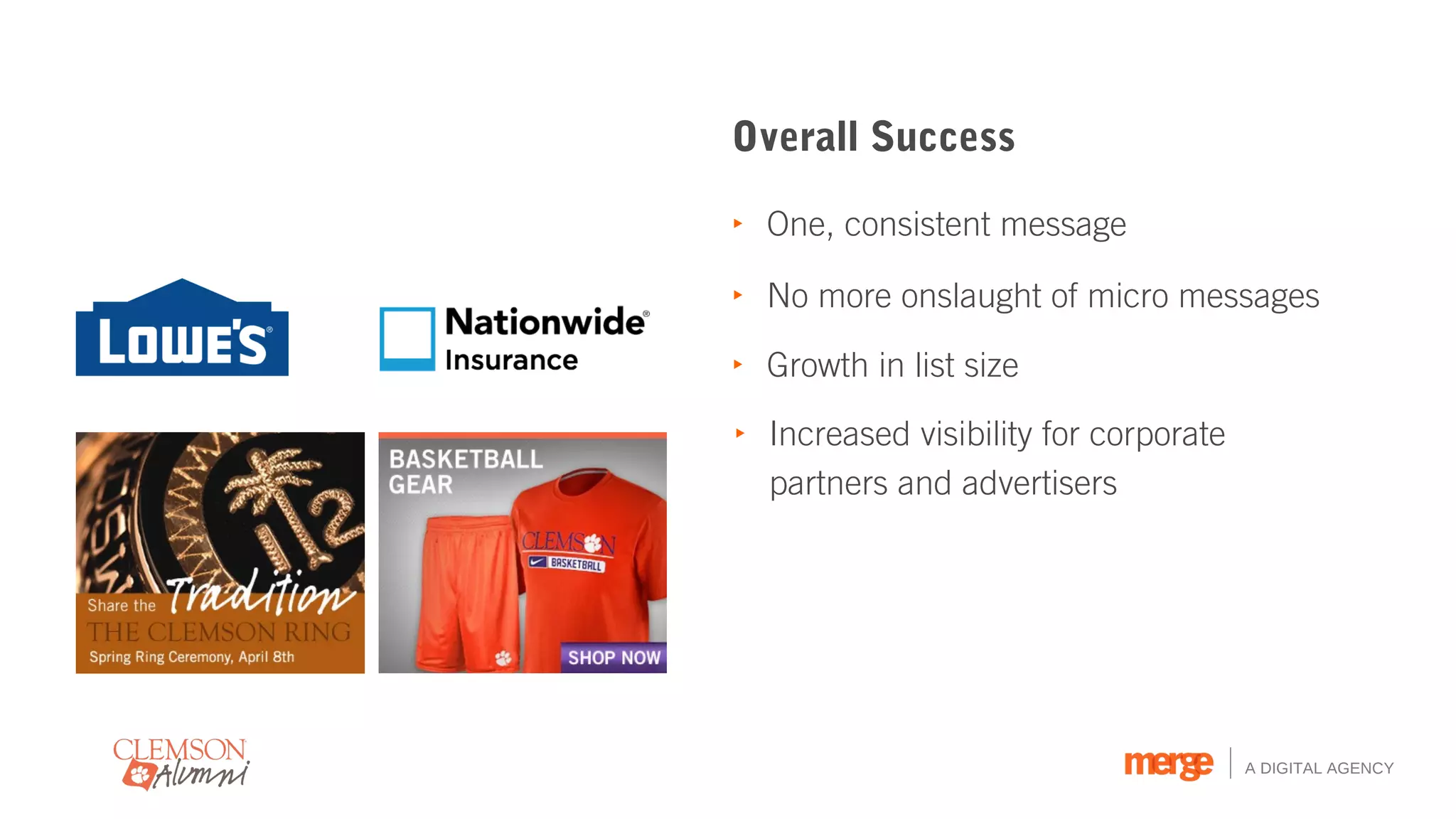 Overall Success

‣ One, consistent message

‣ No more onslaught of micro messages

‣ Growth in list size

‣ Increased visibility for corporate
  partners and advertisers




                                       A DIGITAL AGENCY
 