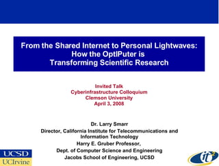 From the Shared Internet to Personal Lightwaves:
             How the OptIPuter is
       Transforming Scientific Research


                           Invited Talk
                 Cyberinfrastructure Colloquium
                      Clemson University
                          April 3, 2008



                            Dr. Larry Smarr
     Director, California Institute for Telecommunications and
                      Information Technology
                     Harry E. Gruber Professor,
           Dept. of Computer Science and Engineering
               Jacobs School of Engineering, UCSD
