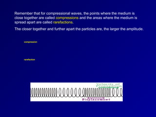 Remember that for compressional waves, the points where the medium is
close together are called compressions and the areas where the medium is
spread apart are called rarefactions.
The closer together and further apart the particles are, the larger the amplitude.
compression
rarefaction
 
