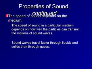Properties of Sound,
Properties of Sound,
continued
continued
The speed of sound depends on the
The speed of sound depends on the
medium.
medium.
• The speed of sound in a particular medium
The speed of sound in a particular medium
depends on how well the particles can transmit
depends on how well the particles can transmit
the motions of sound waves.
the motions of sound waves.
• Sound waves travel faster through liquids and
Sound waves travel faster through liquids and
solids than through gases.
solids than through gases.
 