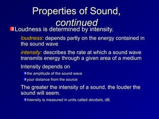 Properties of Sound,
Properties of Sound,
continued
continued
Loudness is determined by intensity.
Loudness is determined by intensity.
– loudness
loudness:
: depends partly on the energy contained in
depends partly on the energy contained in
the sound wave
the sound wave
– intensity:
intensity: describes the rate at which a sound wave
describes the rate at which a sound wave
transmits energy through a given area of a medium
transmits energy through a given area of a medium
– Intensity depends on
Intensity depends on
the amplitude of the sound wave
the amplitude of the sound wave
your distance from the source
your distance from the source
– The greater the intensity of a sound, the louder the
The greater the intensity of a sound, the louder the
sound will seem.
sound will seem.
Intensity is measured in units called
Intensity is measured in units called decibels
decibels, dB.
, dB.
 