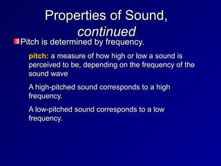Properties of Sound,
Properties of Sound,
continued
continued
Pitch is determined by frequency.
Pitch is determined by frequency.
• pitch:
pitch: a measure of how high or low a sound is
a measure of how high or low a sound is
perceived to be, depending on the frequency of the
perceived to be, depending on the frequency of the
sound wave
sound wave
• A high-pitched sound corresponds to a high
A high-pitched sound corresponds to a high
frequency.
frequency.
• A low-pitched sound corresponds to a low
A low-pitched sound corresponds to a low
frequency.
frequency.
 